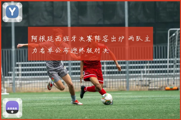 阿根廷西班牙决赛阵容出炉 两队主力名单公布迎终极对决