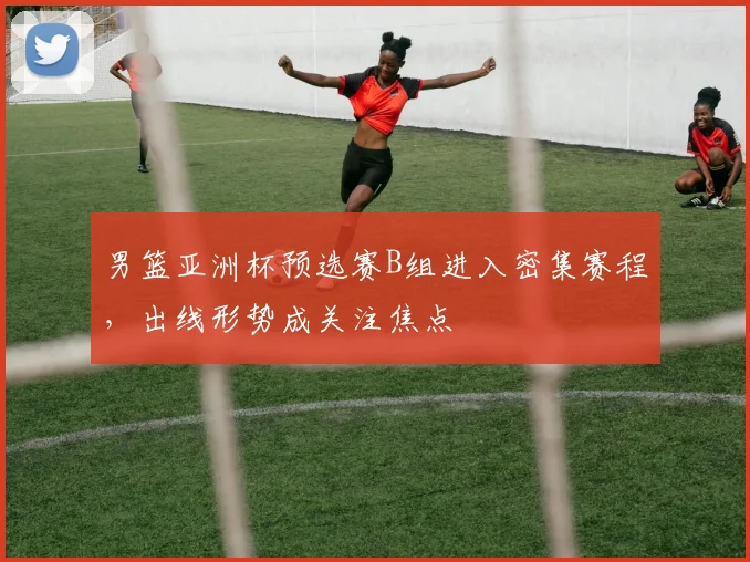 男篮亚洲杯预选赛B组进入密集赛程，出线形势成关注焦点