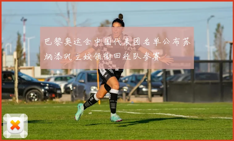 巴黎奥运会中国代表团名单公布苏炳添巩立姣领衔田径队参赛