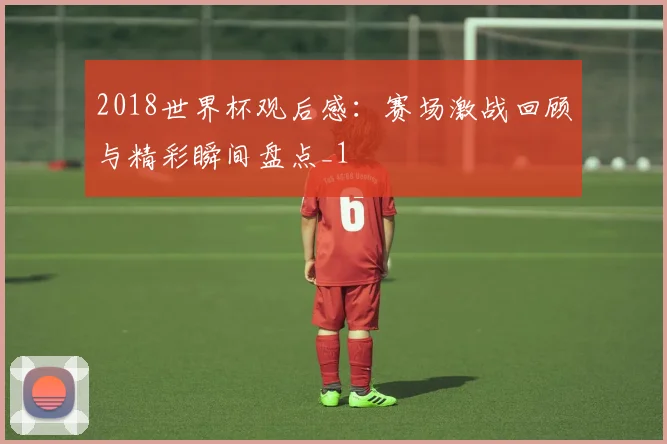 2018世界杯观后感:赛场激战回顾与精彩瞬间盘点_1