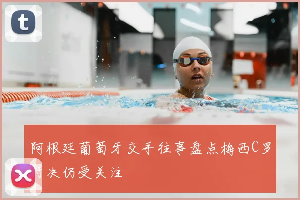 阿根廷葡萄牙交手往事盘点梅西C罗对决仍受关注