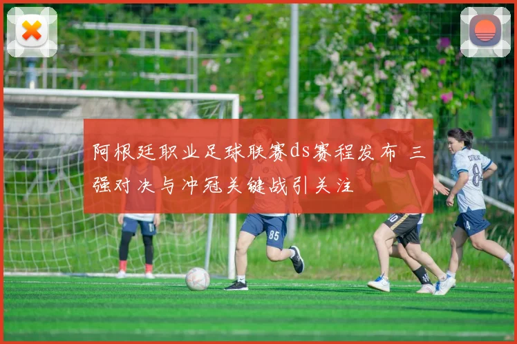 阿根廷职业足球联赛ds赛程发布 三强对决与冲冠关键战引关注