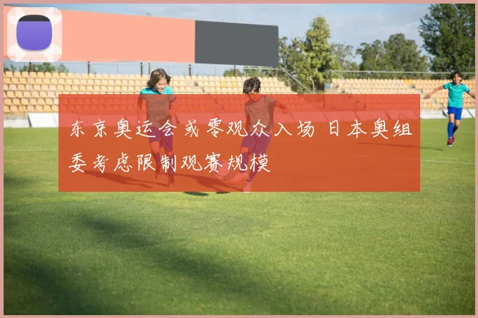 东京奥运会或零观众入场 日本奥组委考虑限制观赛规模