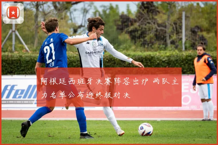 阿根廷西班牙决赛阵容出炉 两队主力名单公布迎终极对决