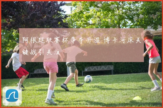 阿根廷联赛杯争夺升温 博卡河床关键战引关注