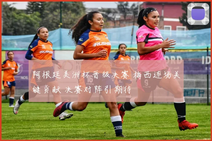 阿根廷美洲杯晋级决赛 梅西连场关键贡献 决赛对阵引期待