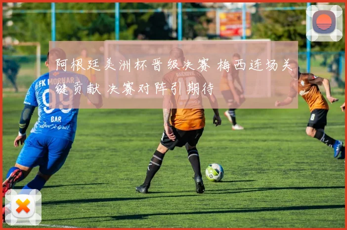 阿根廷美洲杯晋级决赛 梅西连场关键贡献 决赛对阵引期待