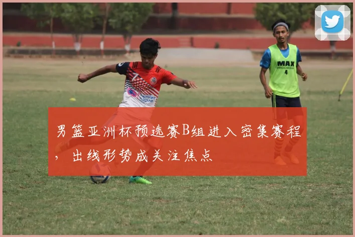 男篮亚洲杯预选赛B组进入密集赛程，出线形势成关注焦点