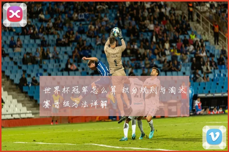 世界杯冠军怎么算 积分规则与淘汰赛晋级方法详解