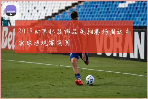 2018世界杯装饰品亮相赛场周边丰富球迷观赛氛围