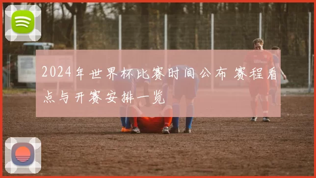 2024年世界杯比赛时间公布 赛程看点与开赛安排一览