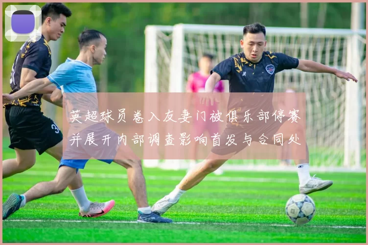英超球员卷入友妻门被俱乐部停赛并展开内部调查影响首发与合同处置
