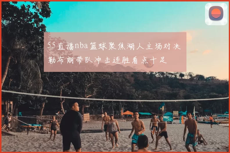 55直播nba篮球聚焦湖人主场对决 勒布朗带队冲击连胜看点十足