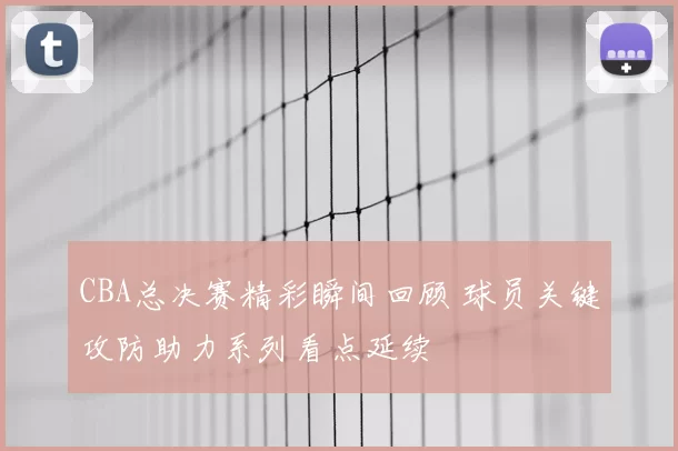 CBA总决赛精彩瞬间回顾 球员关键攻防助力系列看点延续