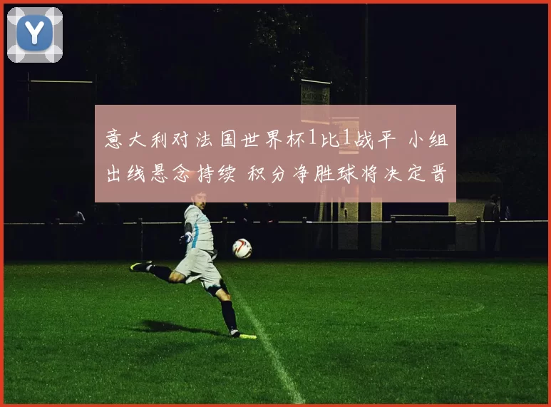 意大利对法国世界杯1比1战平 小组出线悬念持续 积分净胜球将决定晋级