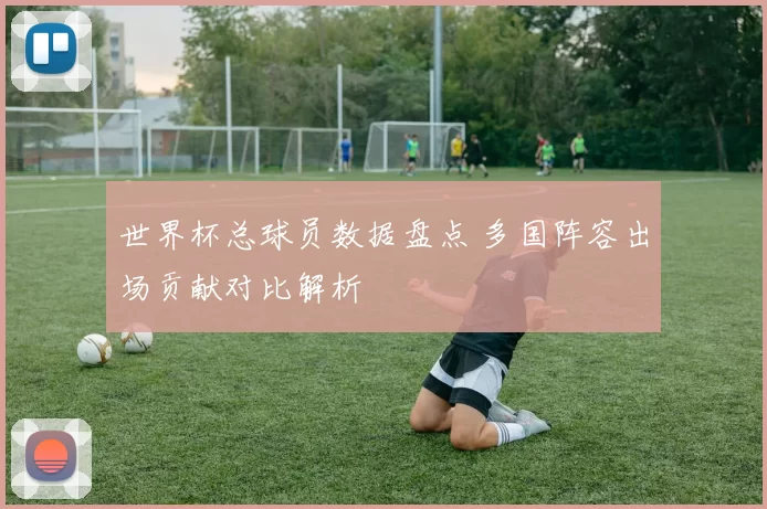 世界杯总球员数据盘点 多国阵容出场贡献对比解析