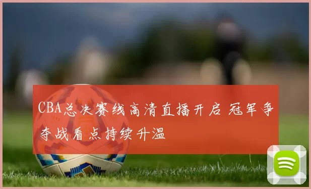 CBA总决赛线高清直播开启 冠军争夺战看点持续升温