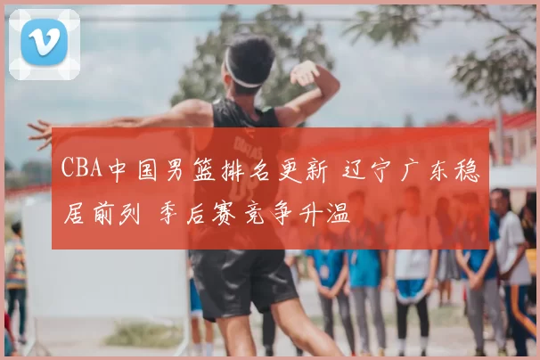 CBA中国男篮排名更新 辽宁广东稳居前列 季后赛竞争升温