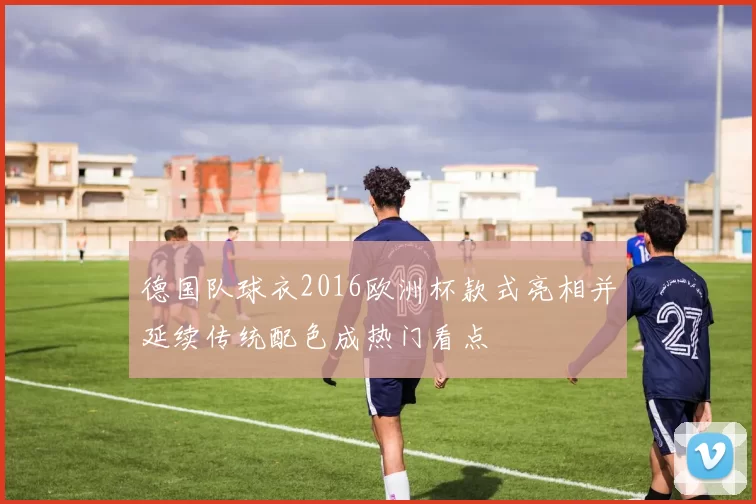 德国队球衣2016欧洲杯款式亮相并延续传统配色成热门看点