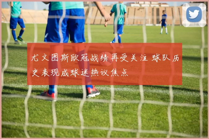 尤文图斯欧冠战绩再受关注 球队历史表现成球迷热议焦点