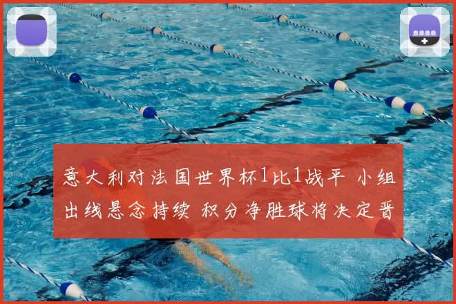 意大利对法国世界杯1比1战平 小组出线悬念持续 积分净胜球将决定晋级