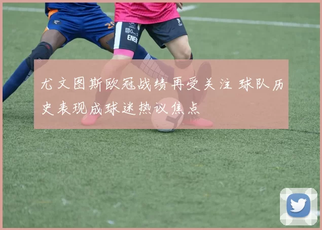 尤文图斯欧冠战绩再受关注 球队历史表现成球迷热议焦点