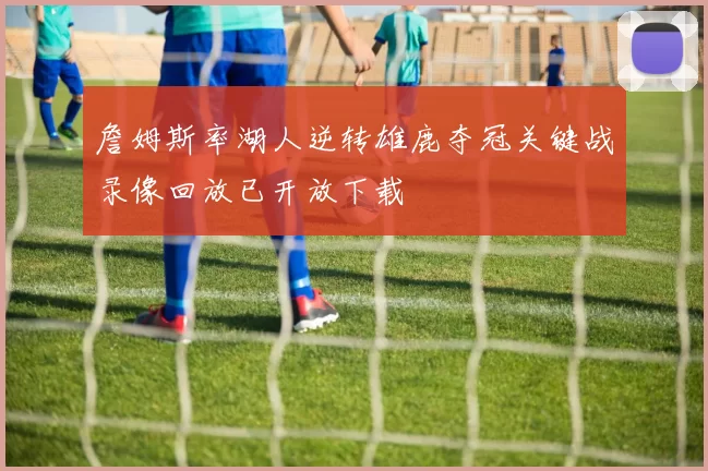 詹姆斯率湖人逆转雄鹿夺冠关键战录像回放已开放下载