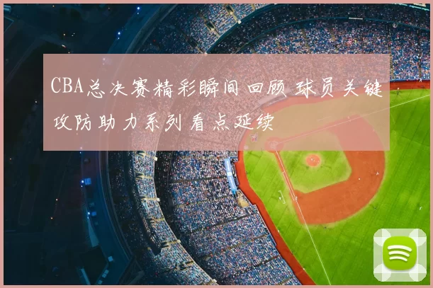 CBA总决赛精彩瞬间回顾 球员关键攻防助力系列看点延续