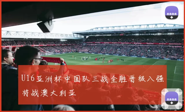 U16亚洲杯中国队三战全胜晋级八强将战澳大利亚