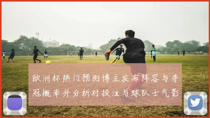 欧洲杯热门预测博主发布阵容与夺冠概率并分析对投注与球队士气影响