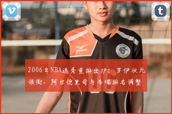 2006年NBA选秀重排出炉:罗伊状元领衔,阿尔德里奇与洛瑞排名调整