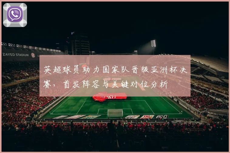 英超球员助力国家队晋级亚洲杯决赛，首发阵容与关键对位分析