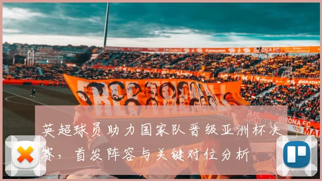 英超球员助力国家队晋级亚洲杯决赛，首发阵容与关键对位分析