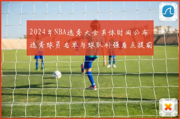 2024年NBA选秀大会具体时间公布 选秀球员名单与球队补强看点提前揭晓
