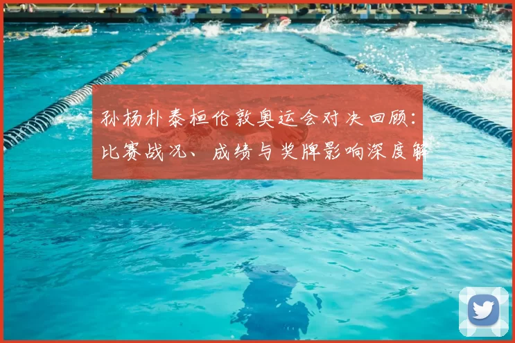 孙杨朴泰桓伦敦奥运会对决回顾：比赛战况、成绩与奖牌影响深度解读