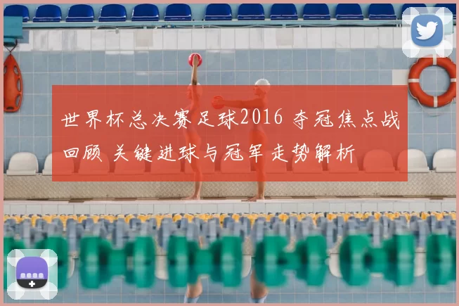 世界杯总决赛足球2016 夺冠焦点战回顾 关键进球与冠军走势解析